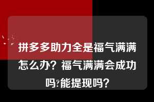 拼多多助力全是福气满满怎么办？福气满满会成功吗?能提现吗？  拼多多助力 拼多多助力平台 拼多多刷助力平台 拼多多助力平台在线刷 第1张