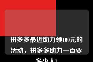 💋💋💋拼多多最近助力领100元的活动，拼多多助力一百要多少人?  拼多多助力 拼多多助力平台 拼多多刷助力平台 拼多多助力平台在线刷 第1张