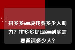 拼多多600块钱要多少人助力？拼多多提现600到底需要邀请多少人？  拼多多600块钱要多少人助力 拼多多助力 拼多多助力平台 拼多多刷助力平台 拼多多助力平台在线刷 第1张