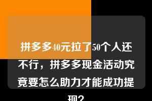拼多多40元拉了50个人还不行，拼多多现金活动究竟要怎么助力才能成功提现？  拼多多助力 拼多多助力平台网站 拼多多刷助力平台网站 拼多多助力平台网站在线刷 拼多多助力平台 第1张