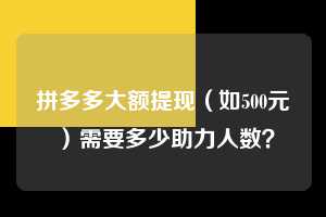 拼多多大额提现（如500元）需要多少助力人数？  拼多多助力 拼多多助力平台网站 拼多多刷助力平台网站 拼多多助力平台网站在线刷 拼多多助力平台 第1张