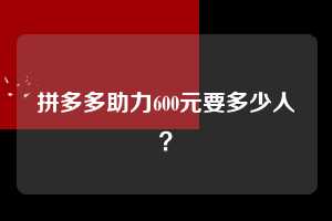 拼多多助力600元要多少人？  拼多多助力 拼多多助力平台网站 拼多多刷助力平台网站 拼多多助力平台网站在线刷 拼多多助力平台 第1张