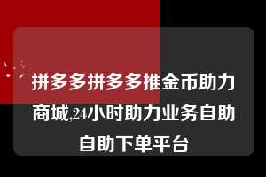 拼多多拼多多推金币助力商城,24小时助力业务自助自助下单平台 拼多多首刀助力 推金币 现金攻略 第1张 拼多多拼多多推金币助力商城,24小时助力业务自助自助下单平台 拼多多首刀助力 推金币 现金攻略 第1张