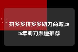 拼多多拼多多助力商城,2026年助力渠道推荐