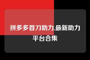 拼多多首刀助力,最新助力平台合集