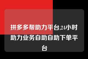 拼多多帮助力平台,24小时助力业务自助自助下单平台