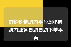 拼多多帮助力平台,24小时助力业务自助自助下单平台
